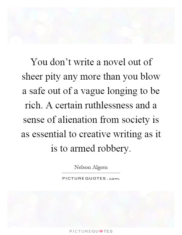 You don't write a novel out of sheer pity any more than you blow a safe out of a vague longing to be rich. A certain ruthlessness and a sense of alienation from society is as essential to creative writing as it is to armed robbery Picture Quote #1