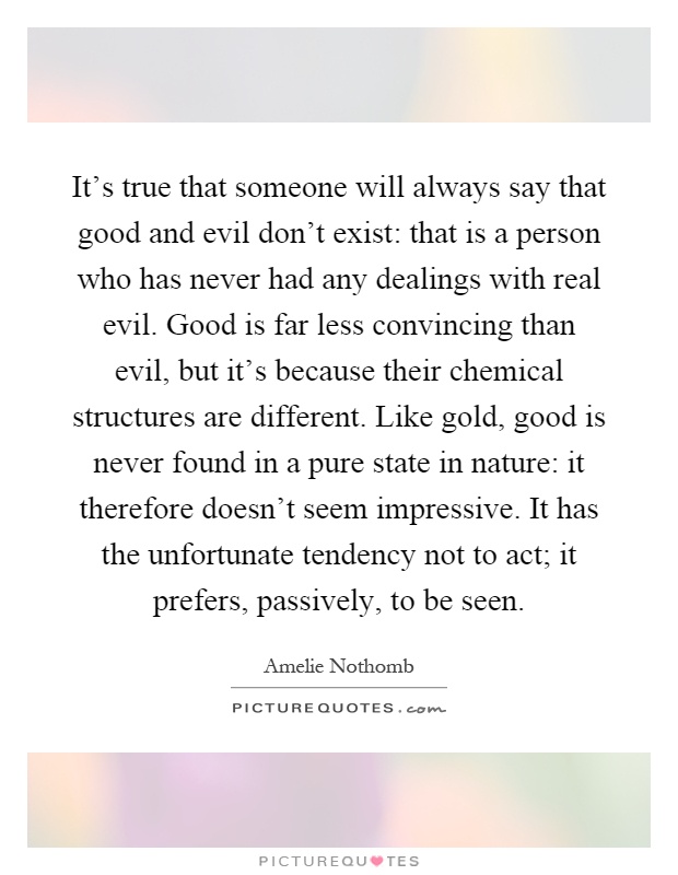 It's true that someone will always say that good and evil don't exist: that is a person who has never had any dealings with real evil. Good is far less convincing than evil, but it's because their chemical structures are different. Like gold, good is never found in a pure state in nature: it therefore doesn't seem impressive. It has the unfortunate tendency not to act; it prefers, passively, to be seen Picture Quote #1