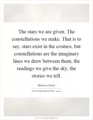 The stars we are given. The constellations we make. That is to say, stars exist in the cosmos, but constellations are the imaginary lines we draw between them, the readings we give the sky, the stories we tell Picture Quote #1