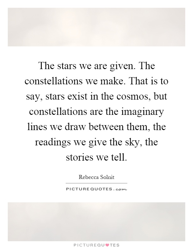 The stars we are given. The constellations we make. That is to say, stars exist in the cosmos, but constellations are the imaginary lines we draw between them, the readings we give the sky, the stories we tell Picture Quote #1