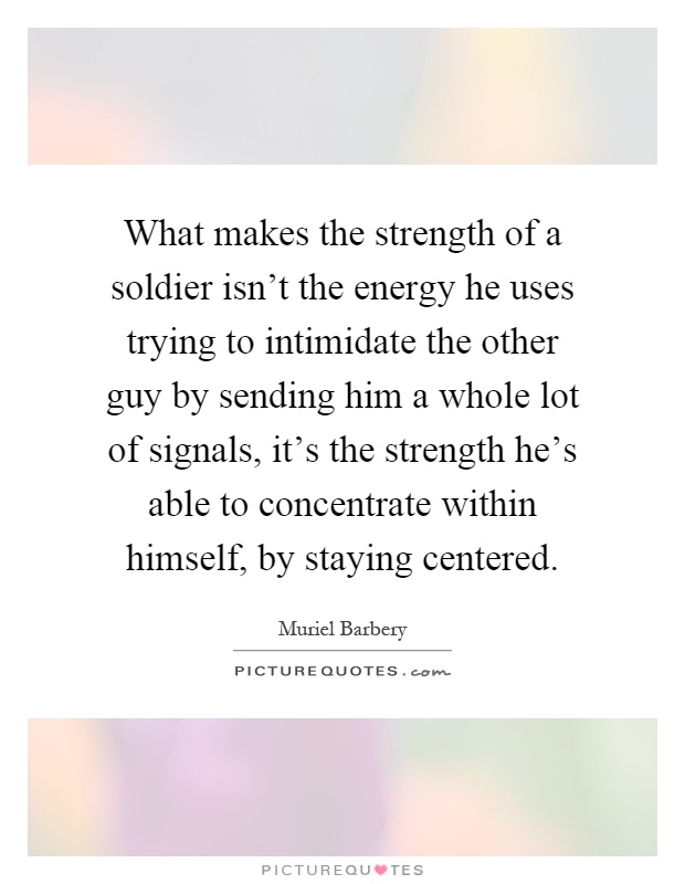 What makes the strength of a soldier isn't the energy he uses trying to intimidate the other guy by sending him a whole lot of signals, it's the strength he's able to concentrate within himself, by staying centered Picture Quote #1