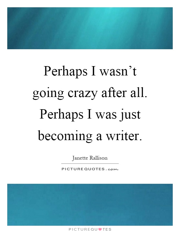Perhaps I wasn't going crazy after all. Perhaps I was just becoming a writer Picture Quote #1