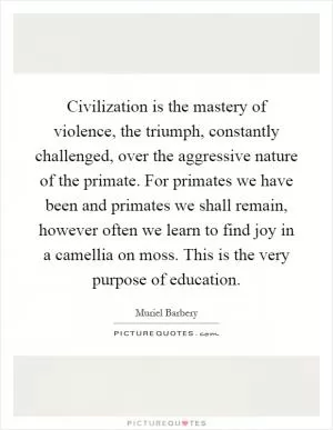 Civilization is the mastery of violence, the triumph, constantly challenged, over the aggressive nature of the primate. For primates we have been and primates we shall remain, however often we learn to find joy in a camellia on moss. This is the very purpose of education Picture Quote #1