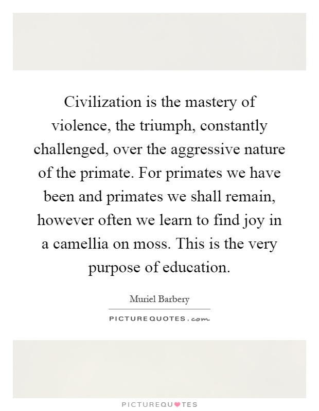 Civilization is the mastery of violence, the triumph, constantly challenged, over the aggressive nature of the primate. For primates we have been and primates we shall remain, however often we learn to find joy in a camellia on moss. This is the very purpose of education Picture Quote #1