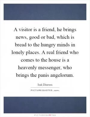 A visitor is a friend, he brings news, good or bad, which is bread to the hungry minds in lonely places. A real friend who comes to the house is a heavenly messenger, who brings the panis angelorum Picture Quote #1