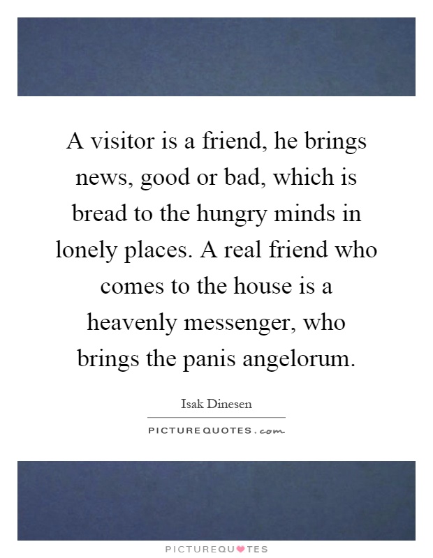 A visitor is a friend, he brings news, good or bad, which is bread to the hungry minds in lonely places. A real friend who comes to the house is a heavenly messenger, who brings the panis angelorum Picture Quote #1