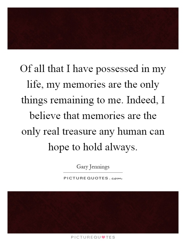 Of all that I have possessed in my life, my memories are the only things remaining to me. Indeed, I believe that memories are the only real treasure any human can hope to hold always Picture Quote #1