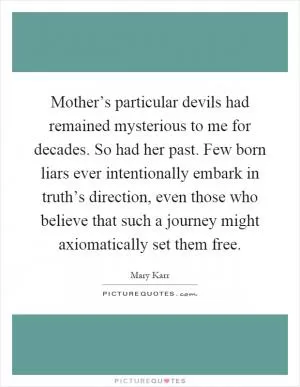 Mother’s particular devils had remained mysterious to me for decades. So had her past. Few born liars ever intentionally embark in truth’s direction, even those who believe that such a journey might axiomatically set them free Picture Quote #1