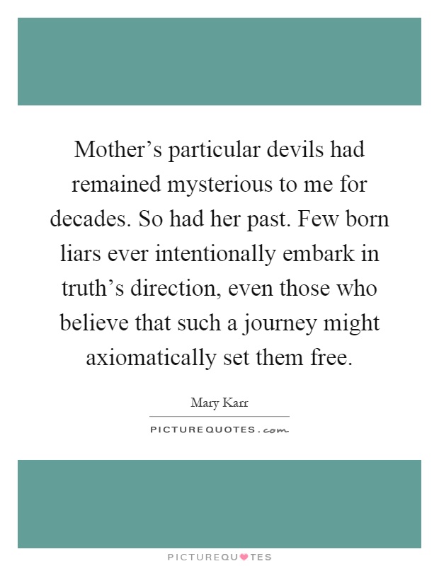 Mother's particular devils had remained mysterious to me for decades. So had her past. Few born liars ever intentionally embark in truth's direction, even those who believe that such a journey might axiomatically set them free Picture Quote #1