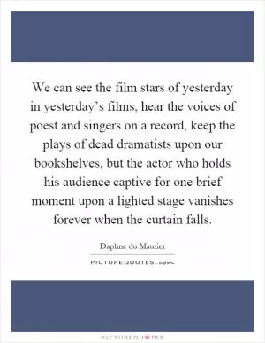 We can see the film stars of yesterday in yesterday’s films, hear the voices of poest and singers on a record, keep the plays of dead dramatists upon our bookshelves, but the actor who holds his audience captive for one brief moment upon a lighted stage vanishes forever when the curtain falls Picture Quote #1