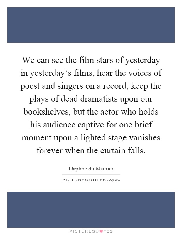 We can see the film stars of yesterday in yesterday's films, hear the voices of poest and singers on a record, keep the plays of dead dramatists upon our bookshelves, but the actor who holds his audience captive for one brief moment upon a lighted stage vanishes forever when the curtain falls Picture Quote #1