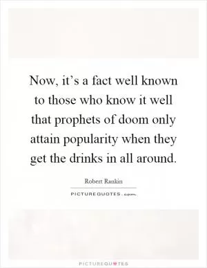 Now, it’s a fact well known to those who know it well that prophets of doom only attain popularity when they get the drinks in all around Picture Quote #1