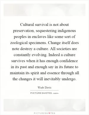 Cultural survival is not about preservation, sequestering indigenous peoples in enclaves like some sort of zoological specimens. Change itself does note destroy a culture. All societies are constantly evolving. Indeed a culture survives when it has enough confidence in its past and enough say in its future to maintain its spirit and essence through all the changes it will inevitably undergo Picture Quote #1