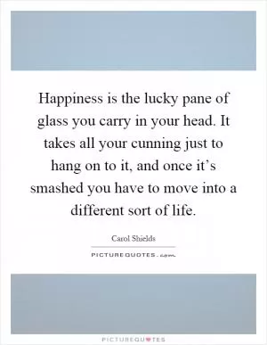 Happiness is the lucky pane of glass you carry in your head. It takes all your cunning just to hang on to it, and once it’s smashed you have to move into a different sort of life Picture Quote #1