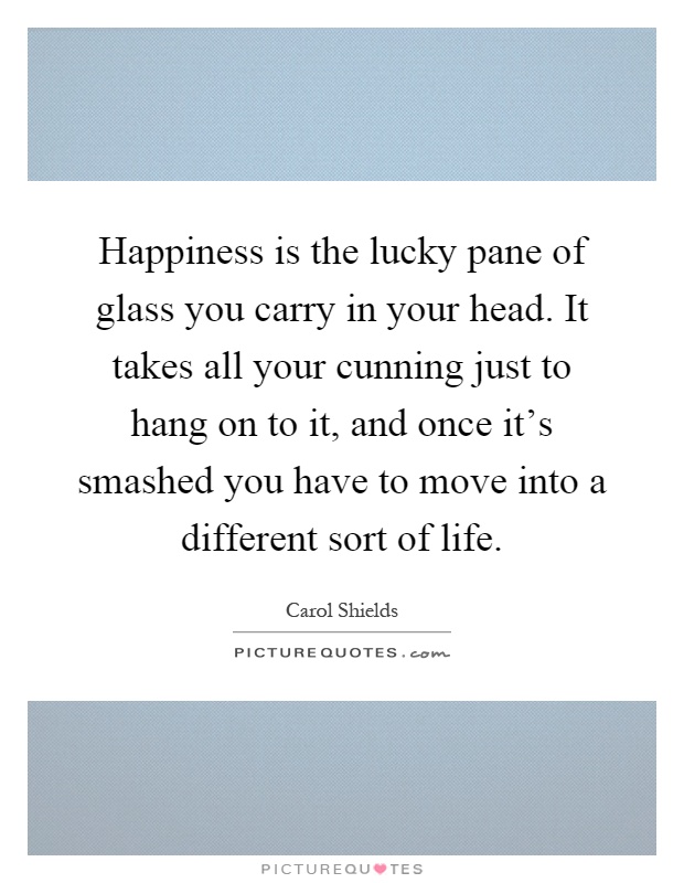 Happiness is the lucky pane of glass you carry in your head. It takes all your cunning just to hang on to it, and once it's smashed you have to move into a different sort of life Picture Quote #1