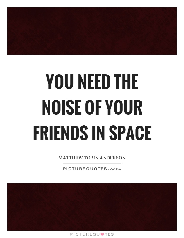 You need the noise of your friends in space Picture Quote #1