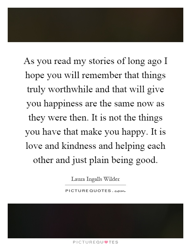 As you read my stories of long ago I hope you will remember that things truly worthwhile and that will give you happiness are the same now as they were then. It is not the things you have that make you happy. It is love and kindness and helping each other and just plain being good Picture Quote #1