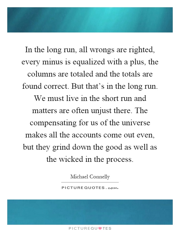 In the long run, all wrongs are righted, every minus is equalized with a plus, the columns are totaled and the totals are found correct. But that's in the long run. We must live in the short run and matters are often unjust there. The compensating for us of the universe makes all the accounts come out even, but they grind down the good as well as the wicked in the process Picture Quote #1