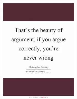 That’s the beauty of argument, if you argue correctly, you’re never wrong Picture Quote #1