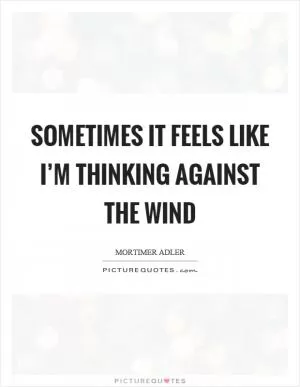 Sometimes it feels like I’m thinking against the wind Picture Quote #1
