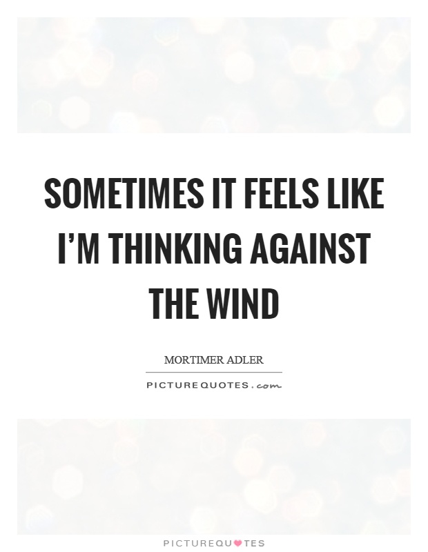 Sometimes it feels like I'm thinking against the wind Picture Quote #1