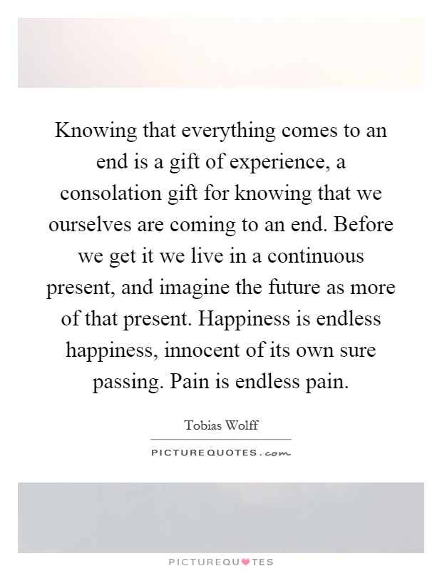 Knowing that everything comes to an end is a gift of experience, a consolation gift for knowing that we ourselves are coming to an end. Before we get it we live in a continuous present, and imagine the future as more of that present. Happiness is endless happiness, innocent of its own sure passing. Pain is endless pain Picture Quote #1