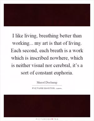 I like living, breathing better than working... my art is that of living. Each second, each breath is a work which is inscribed nowhere, which is neither visual nor cerebral, it’s a sort of constant euphoria Picture Quote #1