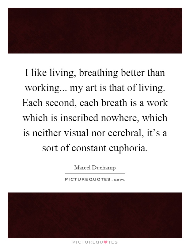 I like living, breathing better than working... my art is that of living. Each second, each breath is a work which is inscribed nowhere, which is neither visual nor cerebral, it's a sort of constant euphoria Picture Quote #1