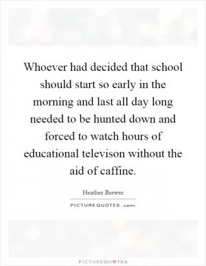 Whoever had decided that school should start so early in the morning and last all day long needed to be hunted down and forced to watch hours of educational televison without the aid of caffine Picture Quote #1