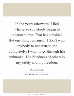 In the years afterward, I fled whenever somebody began to understand me. That has subsided. But one thing remained: I don’t want anybody to understand me completely. I want to go through life unknown. The blindness of others is my safety and my freedom Picture Quote #1