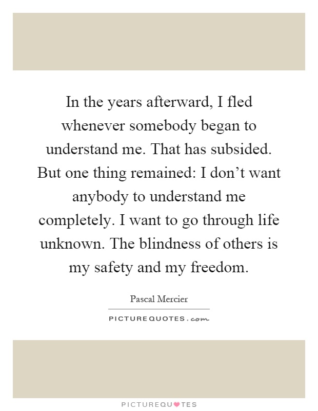 In the years afterward, I fled whenever somebody began to understand me. That has subsided. But one thing remained: I don't want anybody to understand me completely. I want to go through life unknown. The blindness of others is my safety and my freedom Picture Quote #1