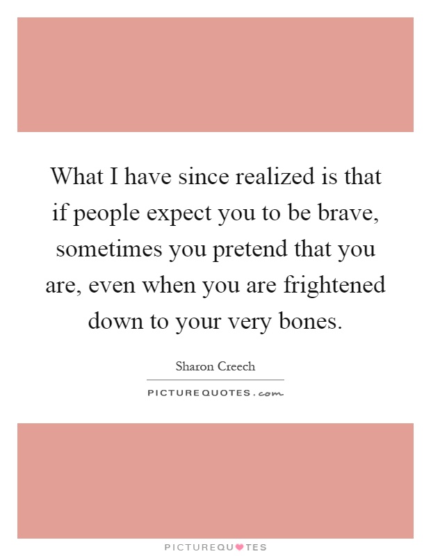What I have since realized is that if people expect you to be brave, sometimes you pretend that you are, even when you are frightened down to your very bones Picture Quote #1