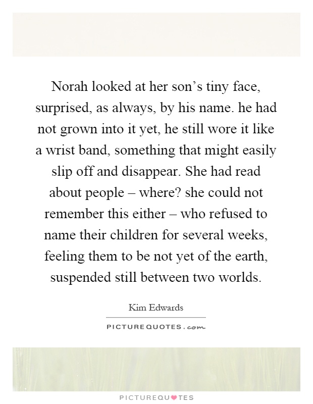Norah looked at her son's tiny face, surprised, as always, by his name. he had not grown into it yet, he still wore it like a wrist band, something that might easily slip off and disappear. She had read about people – where? she could not remember this either – who refused to name their children for several weeks, feeling them to be not yet of the earth, suspended still between two worlds Picture Quote #1
