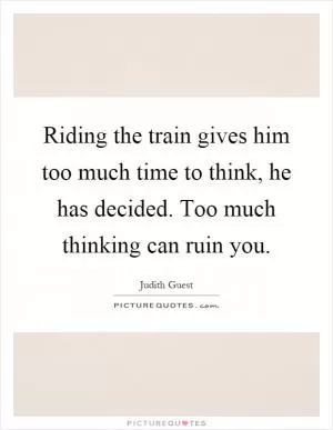 Riding the train gives him too much time to think, he has decided. Too much thinking can ruin you Picture Quote #1