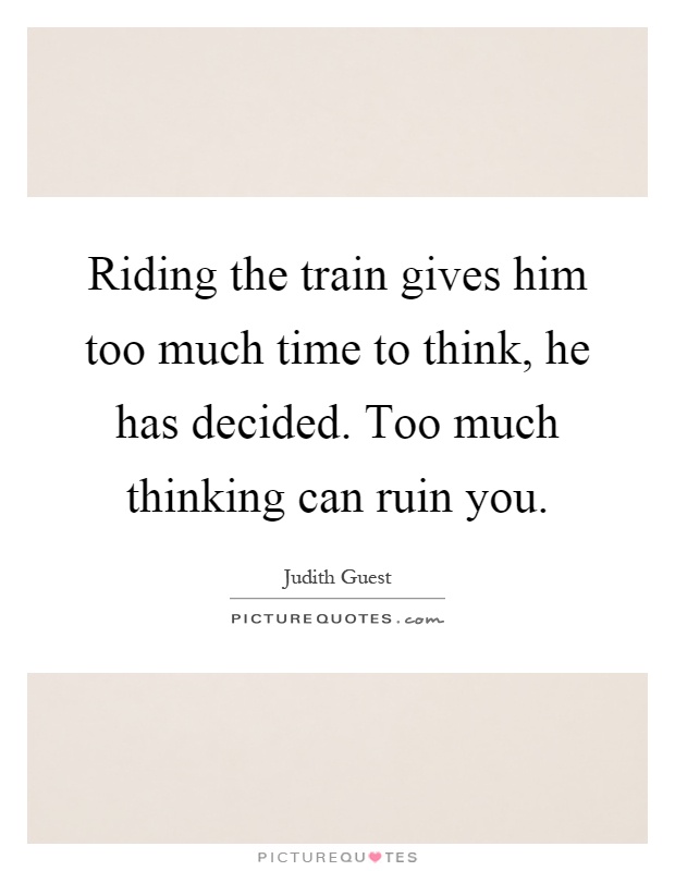Riding the train gives him too much time to think, he has decided. Too much thinking can ruin you Picture Quote #1