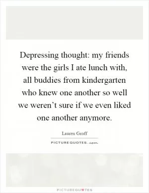 Depressing thought: my friends were the girls I ate lunch with, all buddies from kindergarten who knew one another so well we weren’t sure if we even liked one another anymore Picture Quote #1