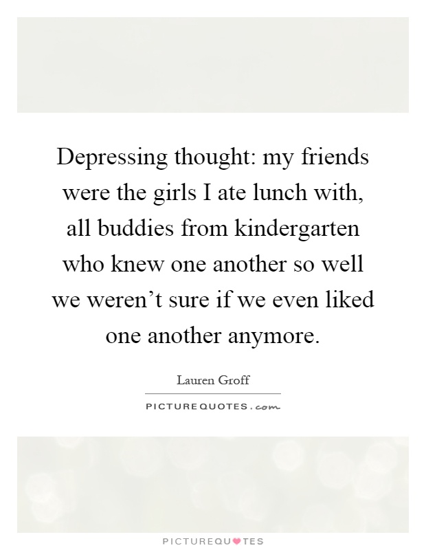 Depressing thought: my friends were the girls I ate lunch with, all buddies from kindergarten who knew one another so well we weren't sure if we even liked one another anymore Picture Quote #1