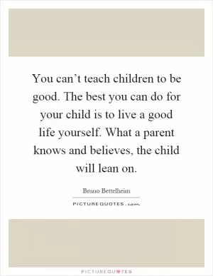 You can’t teach children to be good. The best you can do for your child is to live a good life yourself. What a parent knows and believes, the child will lean on Picture Quote #1
