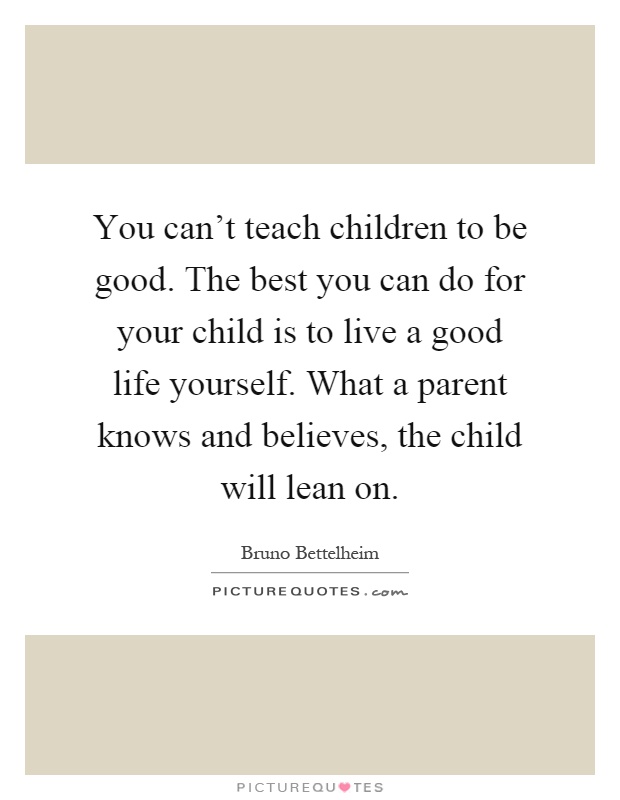 You can't teach children to be good. The best you can do for your child is to live a good life yourself. What a parent knows and believes, the child will lean on Picture Quote #1