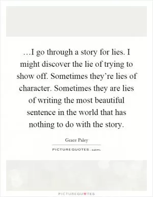 …I go through a story for lies. I might discover the lie of trying to show off. Sometimes they’re lies of character. Sometimes they are lies of writing the most beautiful sentence in the world that has nothing to do with the story Picture Quote #1