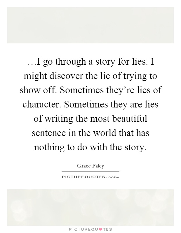 …I go through a story for lies. I might discover the lie of trying to show off. Sometimes they're lies of character. Sometimes they are lies of writing the most beautiful sentence in the world that has nothing to do with the story Picture Quote #1