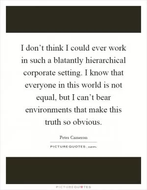 I don’t think I could ever work in such a blatantly hierarchical corporate setting. I know that everyone in this world is not equal, but I can’t bear environments that make this truth so obvious Picture Quote #1