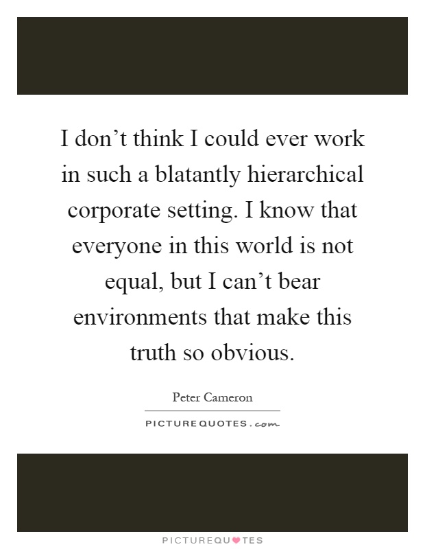 I don't think I could ever work in such a blatantly hierarchical corporate setting. I know that everyone in this world is not equal, but I can't bear environments that make this truth so obvious Picture Quote #1