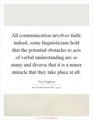 All communication involves faith; indeed, some linguisticians hold that the potential obstacles to acts of verbal understanding are so many and diverse that it is a minor miracle that they take place at all Picture Quote #1