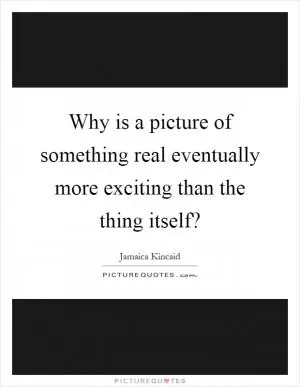 Why is a picture of something real eventually more exciting than the thing itself? Picture Quote #1