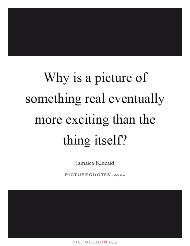 Why is a picture of something real eventually more exciting than the thing itself? Picture Quote #1
