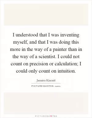 I understood that I was inventing myself, and that I was doing this more in the way of a painter than in the way of a scientist. I could not count on precision or calculation; I could only count on intuition Picture Quote #1