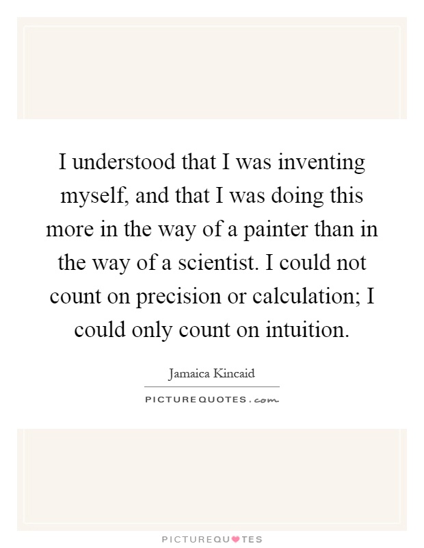 I understood that I was inventing myself, and that I was doing this more in the way of a painter than in the way of a scientist. I could not count on precision or calculation; I could only count on intuition Picture Quote #1