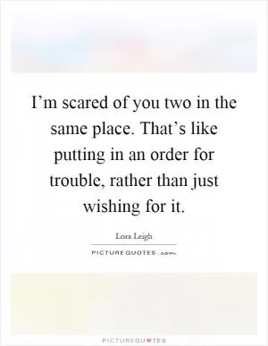 I’m scared of you two in the same place. That’s like putting in an order for trouble, rather than just wishing for it Picture Quote #1