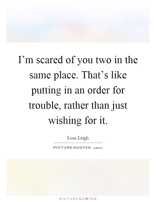 I'm scared of you two in the same place. That's like putting in an order for trouble, rather than just wishing for it Picture Quote #1